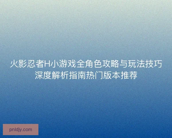 火影忍者H小游戏全角色攻略与玩法技巧深度解析指南热门版本推荐
