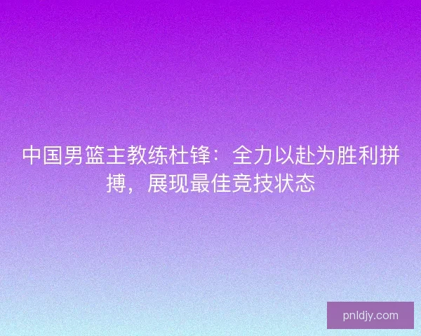 中国男篮主教练杜锋：全力以赴为胜利拼搏，展现最佳竞技状态