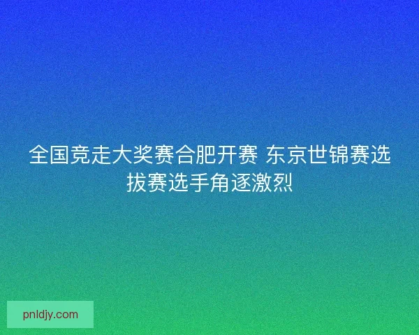 全国竞走大奖赛合肥开赛 东京世锦赛选拔赛选手角逐激烈