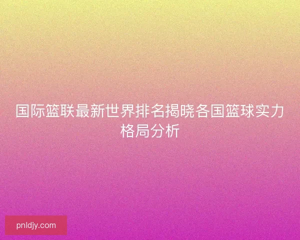 国际篮联最新世界排名揭晓各国篮球实力格局分析